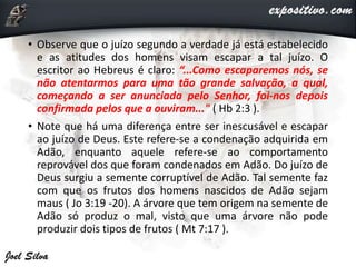 • Observe que o juízo segundo a verdade já está estabelecido
e as atitudes dos homens visam escapar a tal juízo. O
escritor ao Hebreus é claro: “...Como escaparemos nós, se
não atentarmos para uma tão grande salvação, a qual,
começando a ser anunciada pelo Senhor, foi-nos depois
confirmada pelos que a ouviram..." ( Hb 2:3 ).
• Note que há uma diferença entre ser inescusável e escapar
ao juízo de Deus. Este refere-se a condenação adquirida em
Adão, enquanto aquele refere-se ao comportamento
reprovável dos que foram condenados em Adão. Do juízo de
Deus surgiu a semente corruptível de Adão. Tal semente faz
com que os frutos dos homens nascidos de Adão sejam
maus ( Jo 3:19 -20). A árvore que tem origem na semente de
Adão só produz o mal, visto que uma árvore não pode
produzir dois tipos de frutos ( Mt 7:17 ).
 