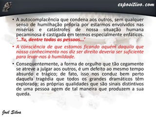 • A autocomplacência que condena aos outros, sem qualquer
senso de humilhação própria por estarmos envolvidos nas
misérias e catástrofes de nossa situação humana
pecaminosa é castigada em termos especialmente enfáticos.
‘...Tu, dentre todas as pessoas...’
• A consciência de que estamos ficando aquém daquilo que
nosso conhecimento nos diz ser direito deveria ser suficiente
para levar-nos à humildade.
• Consequentemente, a forma de orgulho que tão cegamente
se atreve a julgar aos outros, é um defeito ao mesmo tempo
absurdo e trágico; de fato, isso nos conduz bem perto
daquela tragédia que todos os grandes dramáticos têm
explorado; as próprias qualidades que são sinais distintivos
de uma pessoa agem de tal maneira que produzem a sua
queda.
 