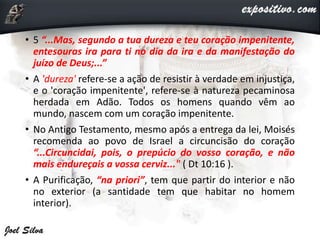 • 5 “...Mas, segundo a tua dureza e teu coração impenitente,
entesouras ira para ti no dia da ira e da manifestação do
juízo de Deus;...”
• A 'dureza' refere-se a ação de resistir à verdade em injustiça,
e o 'coração impenitente', refere-se à natureza pecaminosa
herdada em Adão. Todos os homens quando vêm ao
mundo, nascem com um coração impenitente.
• No Antigo Testamento, mesmo após a entrega da lei, Moisés
recomenda ao povo de Israel a circuncisão do coração
“...Circuncidai, pois, o prepúcio do vosso coração, e não
mais endureçais a vossa cerviz..." ( Dt 10:16 ).
• A Purificação, “na priori”, tem que partir do interior e não
no exterior (a santidade tem que habitar no homem
interior).
 