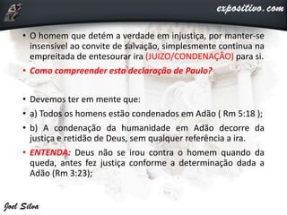 • O homem que detém a verdade em injustiça, por manter-se
insensível ao convite de salvação, simplesmente continua na
empreitada de entesourar ira (JUIZO/CONDENAÇÃO) para si.
• Como compreender esta declaração de Paulo?
• Devemos ter em mente que:
• a) Todos os homens estão condenados em Adão ( Rm 5:18 );
• b) A condenação da humanidade em Adão decorre da
justiça e retidão de Deus, sem qualquer referência a ira.
• ENTENDA: Deus não se irou contra o homem quando da
queda, antes fez justiça conforme a determinação dada a
Adão (Rm 3:23);
 