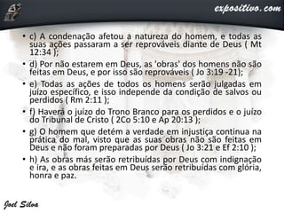 • c) A condenação afetou a natureza do homem, e todas as
suas ações passaram a ser reprováveis diante de Deus ( Mt
12:34 );
• d) Por não estarem em Deus, as 'obras' dos homens não são
feitas em Deus, e por isso são reprováveis ( Jo 3:19 -21);
• e) Todas as ações de todos os homens serão julgadas em
juízo específico, e isso independe da condição de salvos ou
perdidos ( Rm 2:11 );
• f) Haverá o juízo do Trono Branco para os perdidos e o juízo
do Tribunal de Cristo ( 2Co 5:10 e Ap 20:13 );
• g) O homem que detém a verdade em injustiça continua na
prática do mal, visto que as suas obras não são feitas em
Deus e não foram preparadas por Deus ( Jo 3:21 e Ef 2:10 );
• h) As obras más serão retribuídas por Deus com indignação
e ira, e as obras feitas em Deus serão retribuídas com glória,
honra e paz.
 