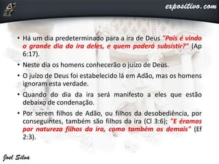 • Há um dia predeterminado para a ira de Deus "Pois é vindo
o grande dia da ira deles, e quem poderá subsistir?" (Ap
6:17).
• Neste dia os homens conhecerão o juízo de Deus.
• O juízo de Deus foi estabelecido lá em Adão, mas os homens
ignoram esta verdade.
• Quando do dia da ira será manifesto a eles que estão
debaixo de condenação.
• Por serem filhos de Adão, ou filhos da desobediência, por
conseguintes, também são filhos da ira (Cl 3:6); "E éramos
por natureza filhos da ira, como também os demais" (Ef
2:3).
 