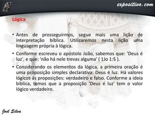 Lógica
• Antes de prosseguirmos, segue mais uma lição de
interpretação bíblica. Utilizaremos nesta lição uma
linguagem própria à lógica.
• Conforme escreveu o apóstolo João, sabemos que: 'Deus é
luz', e que: 'não há nele trevas alguma' ( 1Jo 1:5 ).
• Considerando os elementos da lógica, a primeira oração é
uma proposição simples declarativa: Deus é luz. Há valores
lógicos às proposições: verdadeiro e falso. Conforme a ideia
bíblica, temos que a proposição 'Deus é luz' tem o valor
lógico verdadeiro.
 