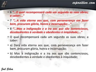 • 6 “...O qual recompensará cada um segundo as suas obras;
a saber:...”
• 7 “...A vida eterna aos que, com perseverança em fazer
bem, procuram glória, honra e incorrupção;...”
• 8 “...Mas a indignação e a ira aos que são contenciosos,
desobedientes à verdade e obedientes à iniqüidade;...”
• O qual recompensará cada um segundo as suas obras; a
saber:
• a) Dará vida eterna aos que, com perseverança em fazer
bem, procuram glória, honra e incorrupção;
• b) Mas a indignação e a ira aos que são contenciosos,
desobedientes à verdade e obedientes à iniquidade;
 