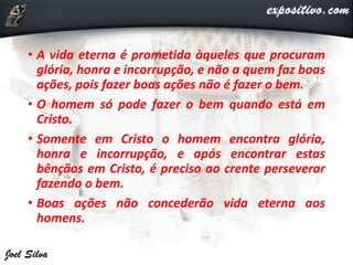 • A vida eterna é prometida àqueles que procuram
glória, honra e incorrupção, e não a quem faz boas
ações, pois fazer boas ações não é fazer o bem.
• O homem só pode fazer o bem quando está em
Cristo.
• Somente em Cristo o homem encontra glória,
honra e incorrupção, e após encontrar estas
bênçãos em Cristo, é preciso ao crente perseverar
fazendo o bem.
• Boas ações não concederão vida eterna aos
homens.
 