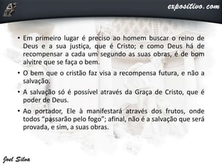 • Em primeiro lugar é preciso ao homem buscar o reino de
Deus e a sua justiça, que é Cristo; e como Deus há de
recompensar a cada um segundo as suas obras, é de bom
alvitre que se faça o bem.
• O bem que o cristão faz visa a recompensa futura, e não a
salvação.
• A salvação só é possível através da Graça de Cristo, que é
poder de Deus.
• Ao portador, Ele à manifestará através dos frutos, onde
todos “passarão pelo fogo”; afinal, não é a salvação que será
provada, e sim, a suas obras.
 