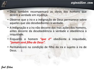 • Deus também recompensará as obras dos homens que
detêm a verdade em injustiça.
• Observe que a ira e a indignação de Deus permanece sobre
aqueles que são desobedientes à verdade.
• A indignação e a ira não decorre das más ações dos homens,
antes decorre da desobediência à verdade e obediência à
iniquidade.
• Enquanto o homem “que é” obediente à iniquidade,
“jamais será filho de Deus”.
• Permanecerá na condição de filho da ira e sujeito à ira de
Deus.
 