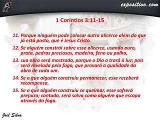 1 Coríntios 3:11-15
11. Porque ninguém pode colocar outro alicerce além do que
já está posto, que é Jesus Cristo.
12. Se alguém constrói sobre esse alicerce, usando ouro,
prata, pedras preciosas, madeira, feno ou palha,
13. sua obra será mostrada, porque o Dia a trará à luz; pois
será revelada pelo fogo, que provará a qualidade da
obra de cada um.
14. Se o que alguém construiu permanecer, esse receberá
recompensa.
15. Se o que alguém construiu se queimar, esse sofrerá
prejuízo; contudo, será salvo como alguém que escapa
através do fogo.
 
