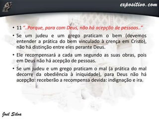 • 11 “..Porque, para com Deus, não há acepção de pessoas..”
• Se um judeu e um grego praticam o bem (devemos
entender a prática do bem vinculado à crença em Cristo),
não há distinção entre eles perante Deus.
• Ele recompensará a cada um segundo as suas obras, pois
em Deus não há acepção de pessoas.
• Se um judeu e um grego praticam o mal (a prática do mal
decorre da obediência à iniquidade), para Deus não há
acepção: receberão a recompensa devida: indignação e ira.
 