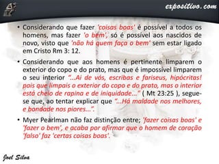 • Considerando que fazer 'coisas boas' é possível a todos os
homens, mas fazer 'o bem', só é possível aos nascidos de
novo, visto que 'não há quem faça o bem' sem estar ligado
em Cristo Rm 3: 12.
• Considerando que aos homens é pertinente limparem o
exterior do copo e do prato, mas que é impossível limparem
o seu interior “...Ai de vós, escribas e fariseus, hipócritas!
pois que limpais o exterior do copo e do prato, mas o interior
está cheio de rapina e de iniquidade..." ( Mt 23:25 ), segue-
se que, ao tentar explicar que “...Há maldade nos melhores,
e bondade nos piores...”.
• Myer Pearlman não faz distinção entre; 'fazer coisas boas' e
'fazer o bem', e acaba por afirmar que o homem de coração
'falso' faz 'certas coisas boas'.
 