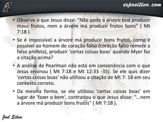 • Observe o que Jesus disse: "Não pode a árvore boa produzir
maus frutos, nem a árvore má produzir frutos bons" ( Mt
7:18 ).
• Se é impossível a árvore má produzir bons frutos, como é
possível ao homem de coração falso (coração falso remete a
falso profeta), produzir 'certas coisas boas' quando Myer faz
a citação acima?
• A análise de Pearlman não está em consonância com o que
Jesus ensinou ( Mt 7:18 e Mt 12:33 -35). Se ele quis dizer
'certas coisas boas' não utilizou a citação de Mt 7: 18 em seu
contexto correto.
• Da mesma forma, se ele utilizou 'certas coisas boas' em
lugar de 'fazer o bem', contrariou o que Jesus disse: "...nem
a árvore má produzir bons frutos" ( Mt 7:18 ).
 