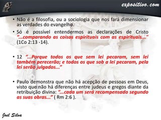 • Não é a filosofia, ou a sociologia que nos fará dimensionar
as verdades do evangelho.
• Só é possível entendermos as declarações de Cristo
“...comparando as coisas espirituais com as espirituais..."
(1Co 2:13 -14).
• 12 “...Porque todos os que sem lei pecaram, sem lei
também perecerão; e todos os que sob a lei pecaram, pela
lei serão julgados...”
• Paulo demonstra que não há acepção de pessoas em Deus,
visto que não há diferenças entre judeus e gregos diante da
retribuição divina: “...cada um será recompensado segundo
as suas obras...” ( Rm 2:6 ).
 