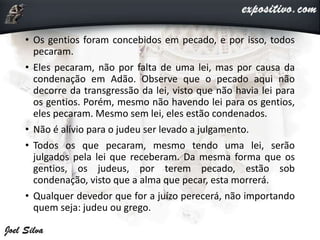 • Os gentios foram concebidos em pecado, e por isso, todos
pecaram.
• Eles pecaram, não por falta de uma lei, mas por causa da
condenação em Adão. Observe que o pecado aqui não
decorre da transgressão da lei, visto que não havia lei para
os gentios. Porém, mesmo não havendo lei para os gentios,
eles pecaram. Mesmo sem lei, eles estão condenados.
• Não é alívio para o judeu ser levado a julgamento.
• Todos os que pecaram, mesmo tendo uma lei, serão
julgados pela lei que receberam. Da mesma forma que os
gentios, os judeus, por terem pecado, estão sob
condenação, visto que a alma que pecar, esta morrerá.
• Qualquer devedor que for a juízo perecerá, não importando
quem seja: judeu ou grego.
 