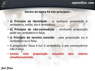Dentro da lógica há três princípios:
• a) Princípio da identidade - se qualquer proposição é
verdadeira, então, ela é verdadeira;
• b) Princípio de não-contradição - nenhuma proposição
pode ser verdadeira e falsa;
• c) Princípio do terceiro excluído - uma proposição ou é
verdadeira ou é falsa.
• A proposição 'Deus é luz' é verdadeira, e por consequência
não é falsa.
• Jamais esta proposição assumirá dois valores
simultaneamente.
 