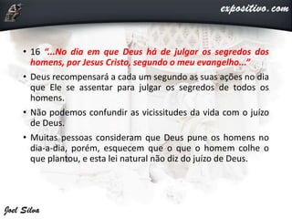 • 16 “...No dia em que Deus há de julgar os segredos dos
homens, por Jesus Cristo, segundo o meu evangelho...”
• Deus recompensará a cada um segundo as suas ações no dia
que Ele se assentar para julgar os segredos de todos os
homens.
• Não podemos confundir as vicissitudes da vida com o juízo
de Deus.
• Muitas pessoas consideram que Deus pune os homens no
dia-a-dia, porém, esquecem que o que o homem colhe o
que plantou, e esta lei natural não diz do juízo de Deus.
 