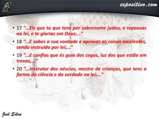 • 17 “...Eis que tu que tens por sobrenome judeu, e repousas
na lei, e te glorias em Deus;...”
• 18 “...E sabes a sua vontade e aprovas as coisas excelentes,
sendo instruído por lei;...”
• 19 “...E confias que és guia dos cegos, luz dos que estão em
trevas,...”
• 20 “...Instrutor dos néscios, mestre de crianças, que tens a
forma da ciência e da verdade na lei;...”
 