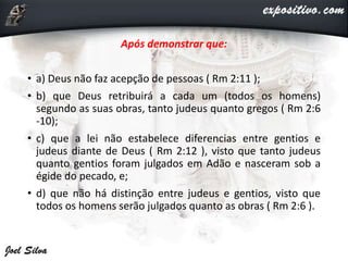 Após demonstrar que:
• a) Deus não faz acepção de pessoas ( Rm 2:11 );
• b) que Deus retribuirá a cada um (todos os homens)
segundo as suas obras, tanto judeus quanto gregos ( Rm 2:6
-10);
• c) que a lei não estabelece diferencias entre gentios e
judeus diante de Deus ( Rm 2:12 ), visto que tanto judeus
quanto gentios foram julgados em Adão e nasceram sob a
égide do pecado, e;
• d) que não há distinção entre judeus e gentios, visto que
todos os homens serão julgados quanto as obras ( Rm 2:6 ).
 