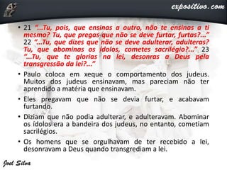 • 21 “...Tu, pois, que ensinas a outro, não te ensinas a ti
mesmo? Tu, que pregas que não se deve furtar, furtas?...”
22 “...Tu, que dizes que não se deve adulterar, adulteras?
Tu, que abominas os ídolos, cometes sacrilégio?...” 23
“...Tu, que te glorias na lei, desonras a Deus pela
transgressão da lei?...”
• Paulo coloca em xeque o comportamento dos judeus.
Muitos dos judeus ensinavam, mas pareciam não ter
aprendido a matéria que ensinavam.
• Eles pregavam que não se devia furtar, e acabavam
furtando.
• Diziam que não podia adulterar, e adulteravam. Abominar
os ídolos era a bandeira dos judeus, no entanto, cometiam
sacrilégios.
• Os homens que se orgulhavam de ter recebido a lei,
desonravam a Deus quando transgrediam a lei.
 