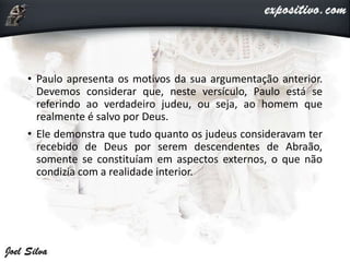 • Paulo apresenta os motivos da sua argumentação anterior.
Devemos considerar que, neste versículo, Paulo está se
referindo ao verdadeiro judeu, ou seja, ao homem que
realmente é salvo por Deus.
• Ele demonstra que tudo quanto os judeus consideravam ter
recebido de Deus por serem descendentes de Abraão,
somente se constituíam em aspectos externos, o que não
condizia com a realidade interior.
 