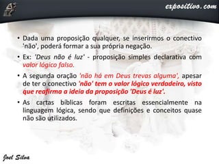 • Dada uma proposição qualquer, se inserirmos o conectivo
'não', poderá formar a sua própria negação.
• Ex: 'Deus não é luz' - proposição simples declarativa com
valor lógico falso.
• A segunda oração 'não há em Deus trevas alguma', apesar
de ter o conectivo 'não' tem o valor lógico verdadeiro, visto
que reafirma a ideia da proposição 'Deus é luz'.
• As cartas bíblicas foram escritas essencialmente na
linguagem lógica, sendo que definições e conceitos quase
não são utilizados.
 