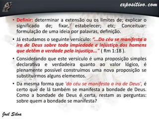 • Definir: determinar a extensão ou os limites de; explicar o
significado de; fixar, estabelecer; etc; Conceituar:
formulação de uma ideia por palavras, definição.
• Já estudamos o seguinte versículo: “...Do céu se manifesta a
ira de Deus sobre toda impiedade e injustiça dos homens
que detêm a verdade pela injustiça..." ( Rm 1:18 ).
• Considerando que este versículo é uma proposição simples
declarativa e verdadeira quanto ao valor lógico, é
plenamente possível construímos uma nova proposição se
substituirmos alguns elementos.
• Da mesma forma que 'do céu se manifesta a ira de Deus', é
certo que de lá também se manifesta a bondade de Deus.
Como a bondade de Deus é certa, restam as perguntas:
sobre quem a bondade se manifesta?
 