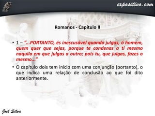 Romanos - Capítulo II
• 1 – “...PORTANTO, és inescusável quando julgas, ó homem,
quem quer que sejas, porque te condenas a ti mesmo
naquilo em que julgas a outro; pois tu, que julgas, fazes o
mesmo...”
• O capítulo dois tem início com uma conjunção (portanto), o
que indica uma relação de conclusão ao que foi dito
anteriormente.
 