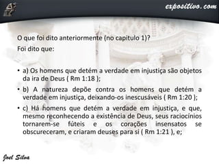 O que foi dito anteriormente (no capitulo 1)?
Foi dito que:
• a) Os homens que detém a verdade em injustiça são objetos
da ira de Deus ( Rm 1:18 );
• b) A natureza depõe contra os homens que detém a
verdade em injustiça, deixando-os inescusáveis ( Rm 1:20 );
• c) Há homens que detém a verdade em injustiça, e que,
mesmo reconhecendo a existência de Deus, seus raciocínios
tornarem-se fúteis e os corações insensatos se
obscureceram, e criaram deuses para si ( Rm 1:21 ), e;
 