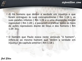 • d) Há homens que detém a verdade em injustiça e que
foram entregues às suas concupiscências ( Rm 1:24 ), as
suas paixões infames ( Rm 1:26 e a uma disposição mental
reprovável ( Rm 1:28 ), e passaram a praticar todos os tipos
de ações reprováveis diante de Deus e dos homens ( Rm
1:29 -31).
• O homem que Paulo evoca neste versículo "ó homem",
refere-se ao mesmo homem que 'detém a verdade em
injustiça' do capitulo anterior ( Rm 1:18 ).
 