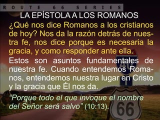 Estos son asuntos fundamentales de
nuestra fe. Cuando entendemos Roma-
nos, entendemos nuestra lugar en Cristo
y la gracia que Él nos da.
“Porque todo el que invoque el nombre
del Señor será salvo” (10:13).
LA EPÍSTOLA A LOS ROMANOS
¿Qué nos dice Romanos a los cristianos
de hoy? Nos da la razón detrás de nues-
tra fe, nos dice porque es necesaria la
gracia, y como responder ante ella.
 