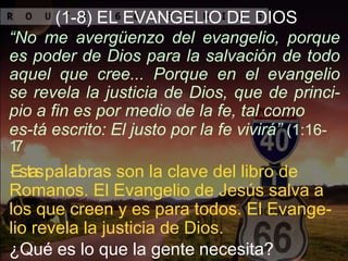 (1-8) EL EVANGELIO DE DIOS
“No me avergüenzo del evangelio, porque
es poder de Dios para la salvación de todo
aquel que cree... Porque en el evangelio
se revela la justicia de Dios, que de princi-
pio a fin es por medio de la fe, tal como
es-tá escrito: El justo por la fe vivirá” (1:16-
17
.Estaspalabras son la clave del libro de
Romanos. El Evangelio de Jesús salva a
los que creen y es para todos. El Evange-
lio revela la justicia de Dios.
¿Qué es lo que la gente necesita?
 
