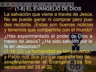 (1-8) EL EVANGELIO DE DIOS
La salvación que viene a través de Jesús.
No se puede ganar ni comprar pero pue-
des recibirla. ¡Estas son buenas noticias
y tenemos que compartirla con el mundo!
¿Has experimentado el poder de Dios a
través de Jesús? ¿Ha sido salvado por la
fe en Jesucristo?
(1:18-32) La humanidad es tan perversa,
y Pablo nos dice porque necesita tan de-
sesperadamente el Evangelio. Lea los
versículos del 26 al 32.
 