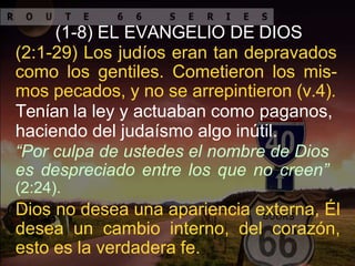 (1-8) EL EVANGELIO DE DIOS
(2:1-29) Los judíos eran tan depravados
como los gentiles. Cometieron los mis-
mos pecados, y no se arrepintieron (v.4).
Tenían la ley y actuaban como paganos,
haciendo del judaísmo algo inútil.
“Por culpa de ustedes el nombre de Dios
es despreciado entre los que no creen”
(2:24).
Dios no desea una apariencia externa, Él
desea un cambio interno, del corazón,
esto es la verdadera fe.
 