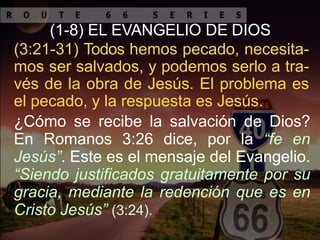 (1-8) EL EVANGELIO DE DIOS
(3:21-31) Todos hemos pecado, necesita-
mos ser salvados, y podemos serlo a tra-
vés de la obra de Jesús. El problema es
el pecado, y la respuesta es Jesús.
¿Cómo se recibe la salvación de Dios?
En Romanos 3:26 dice, por la “fe en
Jesús”. Este es el mensaje del Evangelio.
“Siendo justificados gratuitamente por su
gracia, mediante la redención que es en
Cristo Jesús” (3:24).
 