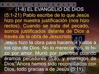 (1-8) EL EVANGELIO DE DIOS
(5:1-21) Pablo escribe de lo que Jesús
hizo por nuestra justificación (nos hizo
rectos). Cuando se trata del pecado,
somos justificados delante de Dios a
través de la obra de Jesucristo.
Jesús hizo la obra para hacernos justos a
los ojos de Dios. No lo merecíamos, lo hi-
zo por amor. Murió por nosotros cuando
éramos pecadores (5:8), y enemigos de
Dios. Ahora hemos sido reconciliados con
Dios, todo gracias a de Jesús (5:11).
 