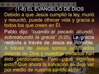 (1-8) EL EVANGELIO DE DIOS
Debido a que Jesús cumplió la ley, murió
y resucitó, puede ofrecer vida y gracia a
todos los que creen en Él.
Pablo dijo: “cuando el pecado abundó,
sobreabundó la gracia” (5:20). La gracia
recibida a través de Jesús es increíble.
A través de Jesús somos justificados
delante de Dios y nuestros pecados han
sido perdonados. Pero ¿qué significa
esto? Que ahora la salvación se deja ver
por medio de nuestra santificación.
 