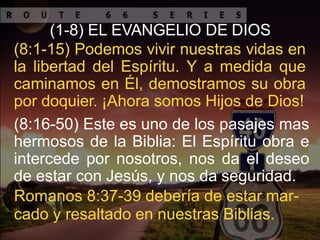 (1-8) EL EVANGELIO DE DIOS
(8:1-15) Podemos vivir nuestras vidas en
la libertad del Espíritu. Y a medida que
caminamos en Él, demostramos su obra
por doquier. ¡Ahora somos Hijos de Dios!
(8:16-50) Este es uno de los pasajes mas
hermosos de la Biblia: El Espíritu obra e
intercede por nosotros, nos da el deseo
de estar con Jesús, y nos da seguridad.
Romanos 8:37-39 debería de estar mar-
cado y resaltado en nuestras Biblias.
 