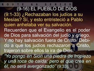 (9-16) EL PUEBLO DE DIOS
(9:1-33) ¿Rechazaban los judíos a su
Mesías? Sí, y esto entristeció a Pablo
quien anhelaba ver su salvación.
Recuerden que el Evangelio es el poder
de Dios para salvación del judío y griego.
Y no hay salvación fuera de Cristo. Debi-
do a que los judíos rechazaron a Cristo,
trajeron sobre ellos la ira de Dios.
“Yo pongo en Sión una piedra de tropiezo
y una roca de caída; pero el que crea en
él, no será avergonzado” (9:33).
 