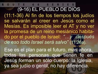 (9-16) EL PUEBLO DE DIOS
(11:1-36) Al fin de los tiempos los judíos
se salvarán al creer en Jesús como el
Mesías. Es imposible leer el AT y no ver
la promesa de un reino mesiánico habita-
do por el pueblo de Israel: “…y después
de eso todo Israel será salvo” (11:26a).
Ese es el plan para el futuro, mas ahora,
todas las personas que tienen fe en
Jesús forman un sólo cuerpo: la Iglesia,
ya sea judío o gentil, no hay diferencia.
 