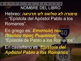NOMBRE DEL LIBRO
Hebreo: ‫םימורה‬‫לא‬‫סולואפ‬‫לש‬‫תרגיאה‬
– “Epístola del Apóstol Pablo a los
Romanos”.
En griego es: Επιστολή του
Παύλου προς Ρωμαίους –
“Epístola de Pablo a los Romanos”.
En castellano es ‘Epístola del
Apóstol Pablo a los Romanos’.
 