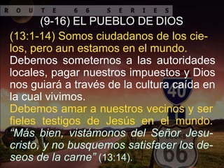 (9-16) EL PUEBLO DE DIOS
(13:1-14) Somos ciudadanos de los cie-
los, pero aun estamos en el mundo.
Debemos someternos a las autoridades
locales, pagar nuestros impuestos y Dios
nos guiará a través de la cultura caída en
la cual vivimos.
Debemos amar a nuestros vecinos y ser
fieles testigos de Jesús en el mundo.
“Más bien, vistámonos del Señor Jesu-
cristo, y no busquemos satisfacer los de-
seos de la carne” (13:14).
 