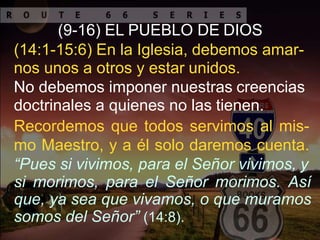 (9-16) EL PUEBLO DE DIOS
(14:1-15:6) En la Iglesia, debemos amar-
nos unos a otros y estar unidos.
No debemos imponer nuestras creencias
doctrinales a quienes no las tienen.
Recordemos que todos servimos al mis-
mo Maestro, y a él solo daremos cuenta.
“Pues si vivimos, para el Señor vivimos, y
si morimos, para el Señor morimos. Así
que, ya sea que vivamos, o que muramos
somos del Señor” (14:8).
 