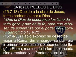(9-16) EL PUEBLO DE DIOS
(15:7-13) Debido a la obra de Jesús,
todos podrían alabar a Dios.
“¡Que el Dios de esperanza los llene de
todo gozo y paz en la fe, para que rebo-
sen de esperanza por el poder del Espíri-
tu Santo!” (15:13; RVC).
(15:14-33) Pablo expresó su deseo de
viajar a Roma. Sin embargo, su plan era
ir primero a Jerusalén. Sabemos que lle-
gó a Roma, mas no de la forma planeada
sino arrestado y enfrentando un juicio.
 