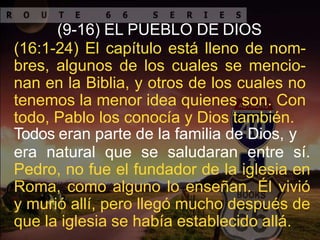 (9-16) EL PUEBLO DE DIOS
(16:1-24) El capítulo está lleno de nom-
bres, algunos de los cuales se mencio-
nan en la Biblia, y otros de los cuales no
tenemos la menor idea quienes son. Con
todo, Pablo los conocía y Dios también.
Todos eran parte de la familia de Dios, y
era natural que se saludaran entre sí.
Pedro, no fue el fundador de la iglesia en
Roma, como alguno lo enseñan. Él vivió
y murió allí, pero llegó mucho después de
que la iglesia se había establecido allá.
 