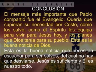 CONCLUSIÓN
El mensaje más importante que Pablo
compartió fue el Evangelio. Quería que
supieran su necesidad por Cristo, como
los salvó, como el Espíritu los equipa
para vivir para Jesús hoy, y los planes
que Dios tenía para su pueblo. Esta es la
buena noticia de Dios.
Esta es la buena noticia que necesitan
escuchar para ser salvos, del cual no hay
que desviarse. Jesús es suficiente y Él es
nuestro todo.
 