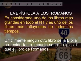 LA EPÍSTOLA A LOS ROMANOS
Es considerado uno de los libros más
grandes en todo el NT y es uno de los
libros más influyentes de todos los
tiempos.
Difícilmente ningún otro libro de la Biblia
ha tenido tanto impacto sobre la iglesia
que el libro de Romanos.
 