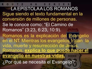 LA EPÍSTOLAA LOS ROMANOS
Sigue siendo el texto fundamental en la
conversión de millones de personas.
Se le conoce como: “El Camino de
Romanos” (3:23, 6:23, 10:9).
Romanos es la explicación del Evangelio
en el NT. Mientras los evangelios tratan la
vida, muerte y resurrección de Jesús.
Romanos, explica lo que puede hacer el
evangelio en nuestras vidas.
¿Por qué se necesita el Evangelio?
 