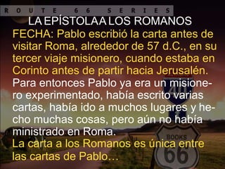 LA EPÍSTOLAA LOS ROMANOS
FECHA: Pablo escribió la carta antes de
visitar Roma, alrededor de 57 d.C., en su
tercer viaje misionero, cuando estaba en
Corinto antes de partir hacia Jerusalén.
Para entonces Pablo ya era un misione-
ro experimentado, había escrito varias
cartas, había ido a muchos lugares y he-
cho muchas cosas, pero aún no había
ministrado en Roma.
La carta a los Romanos es única entre
las cartas de Pablo…
 