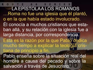 LA EPÍSTOLAA LOS ROMANOS
…Roma no fue una iglesia que él plantó,
o en la que había estado involucrado.
Él conocía a muchos cristianos que esta-
ban allá, y su relación con la iglesia fue a
larga distancia, por correspondencia.
Esta es la razón por la que Pablo dedica
mucho tiempo a explicar la teología cris-
tiana de principio a fin.
Pablo enseña sobre la situación real del
hombre a causa del pecado y sobre la
salvación a través de Jesucristo.
 