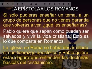 LA EPÍSTOLAA LOS ROMANOS
Si sólo pudieras enseñar un tema, a un
grupo de personas que no tienes garantía
que volverás a ver, ¿qué les enseñarías?
Pablo quiere que sepan cómo pueden ser
salvados y vivir la vida cristiana. Esto es
lo que comparte en Romanos.
La iglesia en Roma se había desarrollado
sin un liderazgo apostólico y Pablo quiere
estar seguro que entienden las doctrinas
básicas del cristianismo.
 