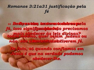 Romanos 3:21a31 justificação pela fé 30  Deus nos trata a todos com igualdade;  todos mesmo, quer sejam  judeus ou não, são absolvidos se tiverem fé.  31  Bem, então, se somos salvos pela fé, isso significa que não precisamos mais obedecer às leis divinas? Ao contrário! De fato, só quando confiamos em Jesus é que na verdade podemos obedecer-lhe. 